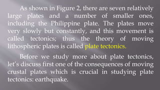 As shown in Figure 2, there are seven relatively
large plates and a number of smaller ones,
including the Philippine plate. The plates move
very slowly but constantly, and this movement is
called tectonics; thus the theory of moving
lithospheric plates is called plate tectonics.
Before we study more about plate tectonics,
let’s discuss first one of the consequences of moving
crustal plates which is crucial in studying plate
tectonics: earthquake.
 