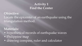 Activity 1
Find the Center
Objective:
Locate the epicenter of an earthquake using the
triangulation method.
Materials:
• hypothetical records of earthquake waves
• Philippine map
• drawing compass, ruler and calculator
 