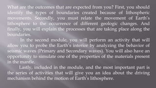 What are the outcomes that are expected from you? First, you should
identify the types of boundaries created because of lithospheric
movements. Secondly, you must relate the movement of Earth’s
lithosphere to the occurrence of different geologic changes. And
finally, you will explain the processes that are taking place along the
boundaries.
In the second module, you will perform an activity that will
allow you to probe the Earth’s interior by analyzing the behavior of
seismic waves (Primary and Secondary waves). You will also have an
opportunity to simulate one of the properties of the materials present
in the mantle.
Lastly, included in the module, and the most important part is
the series of activities that will give you an idea about the driving
mechanism behind the motion of Earth’s lithosphere.
 