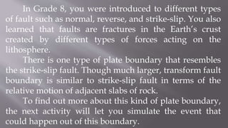 In Grade 8, you were introduced to different types
of fault such as normal, reverse, and strike-slip. You also
learned that faults are fractures in the Earth’s crust
created by different types of forces acting on the
lithosphere.
There is one type of plate boundary that resembles
the strike-slip fault. Though much larger, transform fault
boundary is similar to strike-slip fault in terms of the
relative motion of adjacent slabs of rock.
To find out more about this kind of plate boundary,
the next activity will let you simulate the event that
could happen out of this boundary.
 