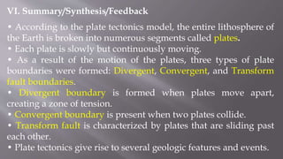 VI. Summary/Synthesis/Feedback
• According to the plate tectonics model, the entire lithosphere of
the Earth is broken into numerous segments called plates.
• Each plate is slowly but continuously moving.
• As a result of the motion of the plates, three types of plate
boundaries were formed: Divergent, Convergent, and Transform
fault boundaries.
• Divergent boundary is formed when plates move apart,
creating a zone of tension.
• Convergent boundary is present when two plates collide.
• Transform fault is characterized by plates that are sliding past
each other.
• Plate tectonics give rise to several geologic features and events.
 