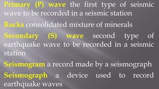 Primary (P) wave the first type of seismic
wave to be recorded in a seismic station
Rocks consolidated mixture of minerals
Secondary (S) wave second type of
earthquake wave to be recorded in a seismic
station
Seismogram a record made by a seismograph
Seismograph a device used to record
earthquake waves
 