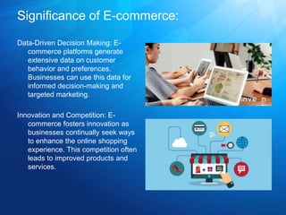 Significance of E-commerce:
Data-Driven Decision Making: E-
commerce platforms generate
extensive data on customer
behavior and preferences.
Businesses can use this data for
informed decision-making and
targeted marketing.
Innovation and Competition: E-
commerce fosters innovation as
businesses continually seek ways
to enhance the online shopping
experience. This competition often
leads to improved products and
services.
 