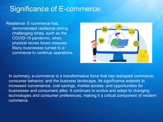 Significance of E-commerce:
Resilience: E-commerce has
demonstrated resilience during
challenging times, such as the
COVID-19 pandemic, when
physical stores faced closures.
Many businesses turned to e-
commerce to continue operations.
In summary, e-commerce is a transformative force that has reshaped commerce,
consumer behavior, and the business landscape. Its significance extends to
increased convenience, cost savings, market access, and opportunities for
businesses and consumers alike. It continues to evolve and adapt to changing
technologies and consumer preferences, making it a critical component of modern
commerce.
 