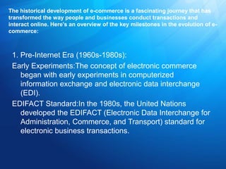 The historical development of e-commerce is a fascinating journey that has
transformed the way people and businesses conduct transactions and
interact online. Here's an overview of the key milestones in the evolution of e-
commerce:
1. Pre-Internet Era (1960s-1980s):
Early Experiments:The concept of electronic commerce
began with early experiments in computerized
information exchange and electronic data interchange
(EDI).
EDIFACT Standard:In the 1980s, the United Nations
developed the EDIFACT (Electronic Data Interchange for
Administration, Commerce, and Transport) standard for
electronic business transactions.
 