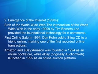 2. Emergence of the Internet (1990s):
Birth of the World Wide Web:The introduction of the World
Wide Web in the early 1990s by Tim Berners-Lee
provided the foundational technology for e-commerce.
First Online Sale:In 1994, Dan Kohn sold a Sting CD to a
friend online, marking one of the first recorded online
transactions.
Amazon and eBay:Amazon was founded in 1994 as an
online bookstore, while eBay (originally AuctionWeb)
launched in 1995 as an online auction platform.
 
