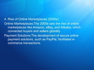 4. Rise of Online Marketplaces (2000s):
Online Marketplaces:The 2000s saw the rise of online
marketplaces like Amazon, eBay, and Alibaba, which
connected buyers and sellers globally.
Payment Solutions:The development of secure online
payment solutions, such as PayPal, facilitated e-
commerce transactions.
 