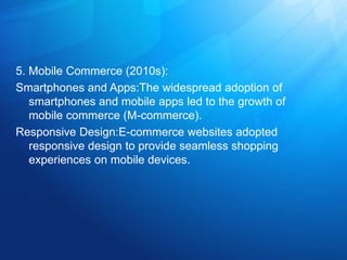 5. Mobile Commerce (2010s):
Smartphones and Apps:The widespread adoption of
smartphones and mobile apps led to the growth of
mobile commerce (M-commerce).
Responsive Design:E-commerce websites adopted
responsive design to provide seamless shopping
experiences on mobile devices.
 