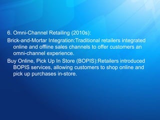 6. Omni-Channel Retailing (2010s):
Brick-and-Mortar Integration:Traditional retailers integrated
online and offline sales channels to offer customers an
omni-channel experience.
Buy Online, Pick Up In Store (BOPIS):Retailers introduced
BOPIS services, allowing customers to shop online and
pick up purchases in-store.
 