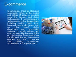 E-commerce
• E-commerce, short for electronic
commerce, refers to the buying
and selling of goods or services
using the internet and digital
technologies. It encompasses a
wide range of online transactions,
including online retail (e.g.,
buying clothes or electronics from
an online store), digital
downloads (e.g., purchasing
software or music online), and
even services like booking flights
or hotels online. E-commerce has
transformed the way businesses
operate and how consumers
shop, offering convenience,
accessibility, and a global reach.
 