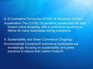 8. E-Commerce During the COVID-19 Pandemic (2020s):
Acceleration:The COVID-19 pandemic accelerated the shift
toward online shopping, with e-commerce becoming a
lifeline for many businesses during lockdowns.
9. Sustainability and Green Commerce (Ongoing):
Environmental Concerns:E-commerce businesses are
increasingly focusing on sustainability and green
practices to reduce their carbon footprint.
 