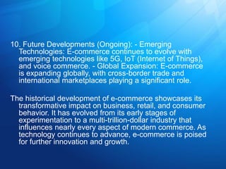 10. Future Developments (Ongoing): - Emerging
Technologies: E-commerce continues to evolve with
emerging technologies like 5G, IoT (Internet of Things),
and voice commerce. - Global Expansion: E-commerce
is expanding globally, with cross-border trade and
international marketplaces playing a significant role.
The historical development of e-commerce showcases its
transformative impact on business, retail, and consumer
behavior. It has evolved from its early stages of
experimentation to a multi-trillion-dollar industry that
influences nearly every aspect of modern commerce. As
technology continues to advance, e-commerce is poised
for further innovation and growth.
 