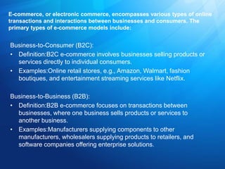 E-commerce, or electronic commerce, encompasses various types of online
transactions and interactions between businesses and consumers. The
primary types of e-commerce models include:
Business-to-Consumer (B2C):
• Definition:B2C e-commerce involves businesses selling products or
services directly to individual consumers.
• Examples:Online retail stores, e.g., Amazon, Walmart, fashion
boutiques, and entertainment streaming services like Netflix.
Business-to-Business (B2B):
• Definition:B2B e-commerce focuses on transactions between
businesses, where one business sells products or services to
another business.
• Examples:Manufacturers supplying components to other
manufacturers, wholesalers supplying products to retailers, and
software companies offering enterprise solutions.
 
