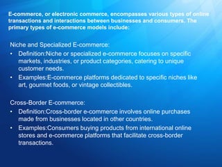 E-commerce, or electronic commerce, encompasses various types of online
transactions and interactions between businesses and consumers. The
primary types of e-commerce models include:
Niche and Specialized E-commerce:
• Definition:Niche or specialized e-commerce focuses on specific
markets, industries, or product categories, catering to unique
customer needs.
• Examples:E-commerce platforms dedicated to specific niches like
art, gourmet foods, or vintage collectibles.
Cross-Border E-commerce:
• Definition:Cross-border e-commerce involves online purchases
made from businesses located in other countries.
• Examples:Consumers buying products from international online
stores and e-commerce platforms that facilitate cross-border
transactions.
 