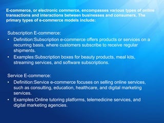 E-commerce, or electronic commerce, encompasses various types of online
transactions and interactions between businesses and consumers. The
primary types of e-commerce models include:
Subscription E-commerce:
• Definition:Subscription e-commerce offers products or services on a
recurring basis, where customers subscribe to receive regular
shipments.
• Examples:Subscription boxes for beauty products, meal kits,
streaming services, and software subscriptions.
Service E-commerce:
• Definition:Service e-commerce focuses on selling online services,
such as consulting, education, healthcare, and digital marketing
services.
• Examples:Online tutoring platforms, telemedicine services, and
digital marketing agencies.
 