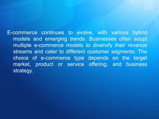 E-commerce continues to evolve, with various hybrid
models and emerging trends. Businesses often adopt
multiple e-commerce models to diversify their revenue
streams and cater to different customer segments. The
choice of e-commerce type depends on the target
market, product or service offering, and business
strategy.
 