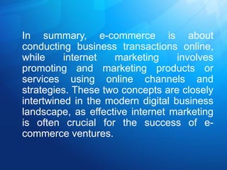 In summary, e-commerce is about
conducting business transactions online,
while internet marketing involves
promoting and marketing products or
services using online channels and
strategies. These two concepts are closely
intertwined in the modern digital business
landscape, as effective internet marketing
is often crucial for the success of e-
commerce ventures.
 