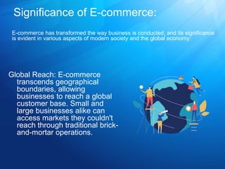 Significance of E-commerce:
Global Reach: E-commerce
transcends geographical
boundaries, allowing
businesses to reach a global
customer base. Small and
large businesses alike can
access markets they couldn't
reach through traditional brick-
and-mortar operations.
E-commerce has transformed the way business is conducted, and its significance
is evident in various aspects of modern society and the global economy:
 