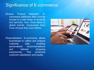Significance of E-commerce:
Diverse Product Selection: E-
commerce platforms often provide
access to a vast range of products
and services, from niche items to
global brands. Consumers have
more choices than ever before.
Personalization: E-commerce allows
businesses to collect and analyze
customer data, enabling
personalized recommendations
and tailored shopping
experiences. This enhances
customer satisfaction and loyalty.
 