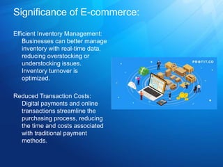 Significance of E-commerce:
Efficient Inventory Management:
Businesses can better manage
inventory with real-time data,
reducing overstocking or
understocking issues.
Inventory turnover is
optimized.
Reduced Transaction Costs:
Digital payments and online
transactions streamline the
purchasing process, reducing
the time and costs associated
with traditional payment
methods.
 