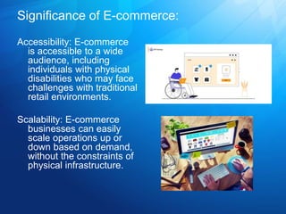 Significance of E-commerce:
Accessibility: E-commerce
is accessible to a wide
audience, including
individuals with physical
disabilities who may face
challenges with traditional
retail environments.
Scalability: E-commerce
businesses can easily
scale operations up or
down based on demand,
without the constraints of
physical infrastructure.
 
