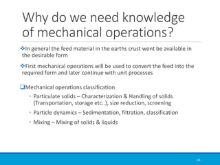 Why do we need knowledge
of mechanical operations?
❖In general the feed material in the earths crust wont be available in
the desirable form
❖First mechanical operations will be used to convert the feed into the
required form and later continue with unit processes
❑Mechanical operations classification
◦ Particulate solids – Characterization & Handling of solids
(Transportation, storage etc..), size reduction, screening
◦ Particle dynamics – Sedimentation, filtration, classification
◦ Mixing – Mixing of solids & liquids
10
 