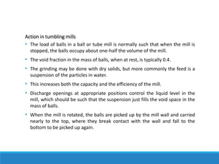 Action in tumbling mills
• The load of balls in a ball or tube mill is normally such that when the mill is
stopped, the balls occupy about one-half the volume of the mill.
• The void fraction in the mass of balls, when at rest, is typically 0.4.
• The grinding may be done with dry solids, but more commonly the feed is a
suspension of the particles in water.
• This increases both the capacity and the efficiency of the mill.
• Discharge openings at appropriate positions control the liquid level in the
mill, which should be such that the suspension just fills the void space in the
mass of balls.
• When the mill is rotated, the balls are picked up by the mill wall and carried
nearly to the top, where they break contact with the wall and fall to the
bottom to be picked up again.
 