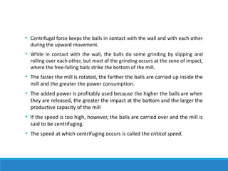 • Centrifugal force keeps the balls in contact with the wall and with each other
during the upward movement.
• While in contact with the wall, the balls do some grinding by slipping and
rolling over each other, but most of the grinding occurs at the zone of impact,
where the free-falling balls strike the bottom of the mill.
• The faster the mill is rotated, the farther the balls are carried up inside the
mill and the greater the power consumption.
• The added power is profitably used because the higher the balls are when
they are released, the greater the impact at the bottom and the larger the
productive capacity of the mill
• If the speed is too high, however, the balls are carried over and the mill is
said to be centrifuging.
• The speed at which centrifuging occurs is called the critical speed.
 