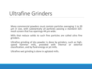 Ultrafine Grinders
Many commercial powders must contain particles averaging 1 to 20
μm in size, with substantially all particles passing a standard 325-
mesh screen that has openings 44 μm wide.
Mills that reduce solids to such fine particles are called ultra fine
grinders.
Ultrafine grinding of dry powder is done by grinders, such as high-
speed hammer mills, provided with internal or external
classification, and by fluid-energy or jet mills.
Ultrafine wet grinding is done in agitated mills.
 