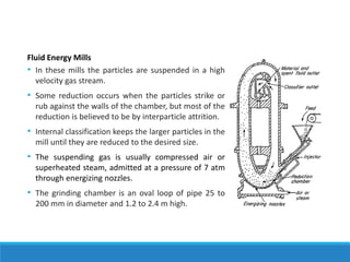 Fluid Energy Mills
• In these mills the particles are suspended in a high
velocity gas stream.
• Some reduction occurs when the particles strike or
rub against the walls of the chamber, but most of the
reduction is believed to be by interparticle attrition.
• Internal classification keeps the larger particles in the
mill until they are reduced to the desired size.
• The suspending gas is usually compressed air or
superheated steam, admitted at a pressure of 7 atm
through energizing nozzles.
• The grinding chamber is an oval loop of pipe 25 to
200 mm in diameter and 1.2 to 2.4 m high.
 