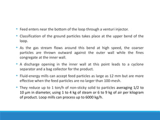 • Feed enters near the bottom of the loop through a venturi injector.
• Classification of the ground particles takes place at the upper bend of the
loop.
• As the gas stream flows around this bend at high speed, the coarser
particles are thrown outward against the outer wall while the fines
congregate at the inner wall.
• A discharge opening in the inner wall at this point leads to a cyclone
separator and a bag collector for the product.
• Fluid-energy mills can accept feed particles as large as 12 mm but are more
effective when the feed particles are no larger than 100-mesh.
• They reduce up to 1 ton/h of non-sticky solid to particles averaging 1/2 to
10 μm in diameter, using 1 to 4 kg of steam or 6 to 9 kg of air per kilogram
of product. Loop mills can process up to 6000 kg/h.
 