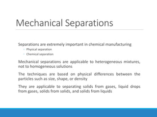 Mechanical Separations
Separations are extremely important in chemical manufacturing
◦ Physical separation
◦ Chemical separation
Mechanical separations are applicable to heterogeneous mixtures,
not to homogeneous solutions
The techniques are based on physical differences between the
particles such as size, shape, or density
They are applicable to separating solids from gases, liquid drops
from gases, solids from solids, and solids from liquids
 