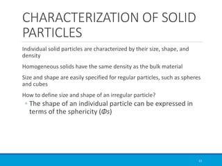 CHARACTERIZATION OF SOLID
PARTICLES
Individual solid particles are characterized by their size, shape, and
density
Homogeneous solids have the same density as the bulk material
Size and shape are easily specified for regular particles, such as spheres
and cubes
How to define size and shape of an irregular particle?
◦ The shape of an individual particle can be expressed in
terms of the sphericity (Φs)
11
 