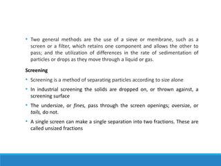 • Two general methods are the use of a sieve or membrane, such as a
screen or a filter, which retains one component and allows the other to
pass; and the utilization of differences in the rate of sedimentation of
particles or drops as they move through a liquid or gas.
Screening
• Screening is a method of separating particles according to size alone
• In industrial screening the solids are dropped on, or thrown against, a
screening surface
• The undersize, or fines, pass through the screen openings; oversize, or
tails, do not.
• A single screen can make a single separation into two fractions. These are
called unsized fractions
 