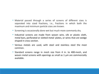 • Material passed through a series of screens of different sizes is
separated into sized fractions, i.e., fractions in which both the
maximum and minimum particle sizes are known.
• Screening is occasionally done wet but much more commonly dry.
• Industrial screens are made from woven wire, silk or plastic cloth,
metal bars, perforated or slotted metal ·plates, or wires that are wedge
shaped in cross section.
• Various metals are used, with steel and stainless steel the most
common.
• Standard screens range in mesh size from 4 in. to 400-mesh, and
woven metal screens with openings as small as 1 μm are commercially
available.
 