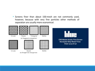 • Screens finer than about 150-mesh are not commonly used,
however, because with very fine particles other methods of
separation are usually more economical.
 