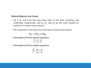 Material Balances over Screen
• Let F, D, and B be the mass flow rates of the feed, overflow, and
underflow, respectively, and XF, XD, and XB be the mass fraction of
material A in these three streams.
• The material A in the feed must also leave in these two streams
• Elimination of B from above equations
• Elimination of D from above equations
 