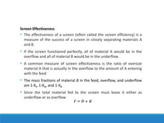 Screen Effectiveness
• The effectiveness of a screen (often called the screen efficiency) is a
measure of the success of a screen in closely separating materials A
and B.
• If the screen functioned perfectly, all of material A would be in the
overflow and all of material B would be in the underflow.
• A common measure of screen effectiveness is the ratio of oversize
material A that is actually in the overflow to the amount of A entering
with the feed
• The mass fractions of material B in the feed, overflow, and underflow
are 1-XF, 1-XD, and 1-XB
• Since the total material fed to the screen must leave it either as
underflow or as overflow
 