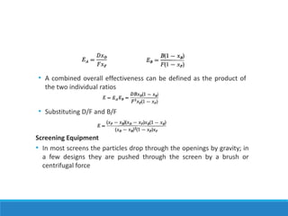 • A combined overall effectiveness can be defined as the product of
the two individual ratios
• Substituting D/F and B/F
Screening Equipment
• In most screens the particles drop through the openings by gravity; in
a few designs they are pushed through the screen by a brush or
centrifugal force
 