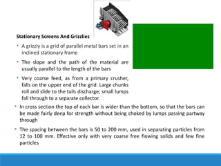 Stationary Screens And Grizzlies
• A grizzly is a grid of parallel metal bars set in an
inclined stationary frame
• The slope and the path of the material are
usually parallel to the length of the bars
• Very coarse feed, as from a primary crusher,
falls on the upper end of the grid. Large chunks
roll and slide to the tails discharge; small lumps
fall through to a separate collector.
• In cross section the top of each bar is wider than the bottom, so that the bars can
be made fairly deep for strength without being choked by lumps passing partway
through
• The spacing between the bars is 50 to 200 mm, used in separating particles from
12 to 100 mm. Effective only with very coarse free flowing solids and few fine
particles
 