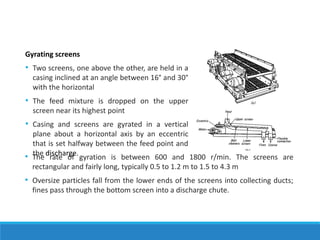 Gyrating screens
• Two screens, one above the other, are held in a
casing inclined at an angle between 16° and 30°
with the horizontal
• The feed mixture is dropped on the upper
screen near its highest point
• Casing and screens are gyrated in a vertical
plane about a horizontal axis by an eccentric
that is set halfway between the feed point and
the discharge.
• The rate of gyration is between 600 and 1800 r/min. The screens are
rectangular and fairly long, typically 0.5 to 1.2 m to 1.5 to 4.3 m
• Oversize particles fall from the lower ends of the screens into collecting ducts;
fines pass through the bottom screen into a discharge chute.
 