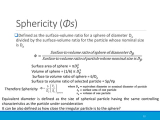 Sphericity (Φs)
❑Defined as the surface-volume ratio for a sphere of diameter Dp
divided by the surface-volume ratio for the particle whose nominal size
is Dp
12
𝛷 =
Surface to volume ratio of sphere of diamenter Dp
Surface to volume ratio of particle whose nominal size is Dp
Surface area of sphere = π𝐷𝑝
2
Volume of sphere = (1/6) π 𝐷𝑝
3
Surface to volume ratio of sphere = 6/Dp
Surface to volume ratio of selected particle = Sp/Vp
Therefore Sphericity
Equivalent diameter is defined as the size of spherical particle having the same controlling
characteristics as the particle under consideration
It can be also defined as how close the irregular particle is to the sphere?
 