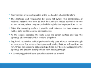 • Finer screens are usually gyrated at the feed end in a horizontal plane
• The discharge end reciprocates but does not gyrate. This combination of
motions stratifies the feed, so that fine particles travel downward to the
screen surface, where they are pushed through by the larger particles on top
• Often the screening surface is double, and between the two screens are
rubber balls held in separate compartments
• As the screen operates, the balls strike the screen surface and free the
openings of any material that tends to plug them
• Dry, hard, rounded or cubical grains ordinarily pass without trouble through
screens, even fine screens; but elongated, sticky, flaky, or soft particles do
not. Under the screening action such particles may become wedged into the
openings and prevent other particles from passing through
• A screen plugged with solid particles is said to be blinded
 