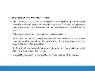 Comparison of ideal and actual screens
• The objective of a screen is to accept a feed containing a mixture of
particles of various sizes and separate it into two fractions, an underflow
that is passed through the screen and an overflow that is rejected by the
screen.
• Either one, or both, of these streams may be a product
• An ideal screen would sharply separate the feed mixture in such a way
that the smallest particle in the overflow would be just larger than the
largest particle in the underflow.
• Such an ideal separation defines a cut diameter Dpc, that marks the point
of separation between the fractions.
• Usually Dpc, is chosen to be equal to the mesh opening of the screen.
 