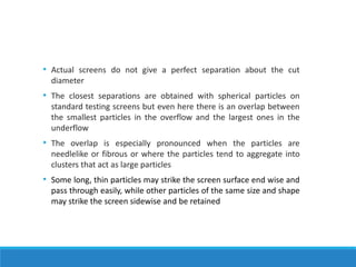 • Actual screens do not give a perfect separation about the cut
diameter
• The closest separations are obtained with spherical particles on
standard testing screens but even here there is an overlap between
the smallest particles in the overflow and the largest ones in the
underflow
• The overlap is especially pronounced when the particles are
needlelike or fibrous or where the particles tend to aggregate into
clusters that act as large particles
• Some long, thin particles may strike the screen surface end wise and
pass through easily, while other particles of the same size and shape
may strike the screen sidewise and be retained
 