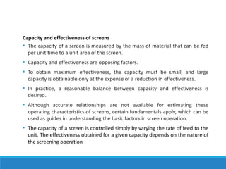 Capacity and effectiveness of screens
• The capacity of a screen is measured by the mass of material that can be fed
per unit time to a unit area of the screen.
• Capacity and effectiveness are opposing factors.
• To obtain maximum effectiveness, the capacity must be small, and large
capacity is obtainable only at the expense of a reduction in effectiveness.
• In practice, a reasonable balance between capacity and effectiveness is
desired.
• Although accurate relationships are not available for estimating these
operating characteristics of screens, certain fundamentals apply, which can be
used as guides in understanding the basic factors in screen operation.
• The capacity of a screen is controlled simply by varying the rate of feed to the
unit. The effectiveness obtained for a given capacity depends on the nature of
the screening operation
 