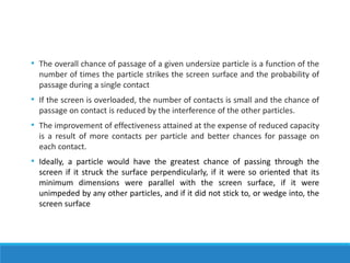 • The overall chance of passage of a given undersize particle is a function of the
number of times the particle strikes the screen surface and the probability of
passage during a single contact
• If the screen is overloaded, the number of contacts is small and the chance of
passage on contact is reduced by the interference of the other particles.
• The improvement of effectiveness attained at the expense of reduced capacity
is a result of more contacts per particle and better chances for passage on
each contact.
• Ideally, a particle would have the greatest chance of passing through the
screen if it struck the surface perpendicularly, if it were so oriented that its
minimum dimensions were parallel with the screen surface, if it were
unimpeded by any other particles, and if it did not stick to, or wedge into, the
screen surface
 