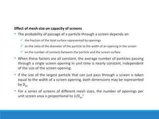 Effect of mesh size on capacity of screens
• The probability of passage of a particle through a screen depends on
✓ the fraction of the total surface represented by openings
✓ on the ratio of the diameter of the particle to the width of an opening in the screen
✓ on the number of contacts between the particle and the screen surface
• When these factors are all constant, the average number of particles passing
through a single screen opening in unit time is nearly constant, independent
of the size of the screen opening.
• If the size of the largest particle that can just pass through a screen is taken
equal to the width of a screen opening, both dimensions may be represented
by Dpc
• For a series of screens of different mesh sizes, the number of openings per
unit screen area is proportional to 1/Dpc
2
 