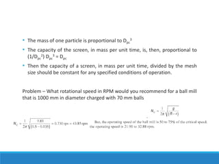 • The mass of one particle is proportional to Dpc
3
• The capacity of the screen, in mass per unit time, is, then, proportional to
(1/Dpc
2) Dpc
3 = Dpc
• Then the capacity of a screen, in mass per unit time, divided by the mesh
size should be constant for any specified conditions of operation.
Problem – What rotational speed in RPM would you recommend for a ball mill
that is 1000 mm in diameter charged with 70 mm balls
 
