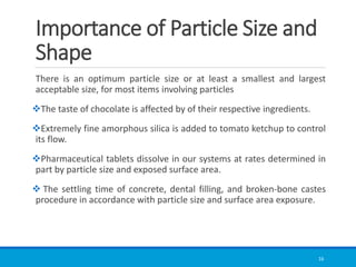 Importance of Particle Size and
Shape
There is an optimum particle size or at least a smallest and largest
acceptable size, for most items involving particles
❖The taste of chocolate is affected by of their respective ingredients.
❖Extremely fine amorphous silica is added to tomato ketchup to control
its flow.
❖Pharmaceutical tablets dissolve in our systems at rates determined in
part by particle size and exposed surface area.
❖ The settling time of concrete, dental filling, and broken-bone castes
procedure in accordance with particle size and surface area exposure.
16
 